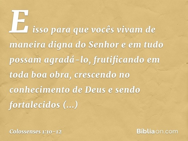 E isso para que vocês vivam de maneira digna do Senhor e em tudo possam agradá-lo, frutificando em toda boa obra, crescendo no conhecimento de Deus e sendo fort