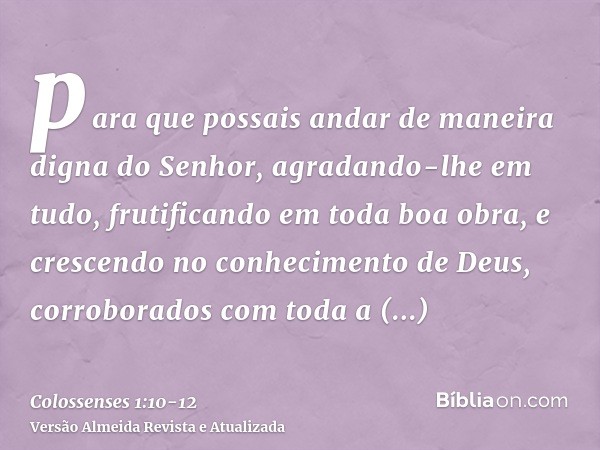 para que possais andar de maneira digna do Senhor, agradando-lhe em tudo, frutificando em toda boa obra, e crescendo no conhecimento de Deus,corroborados com to