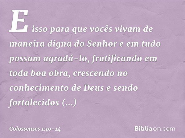 E isso para que vocês vivam de maneira digna do Senhor e em tudo possam agradá-lo, frutificando em toda boa obra, crescendo no conhecimento de Deus e sendo fort