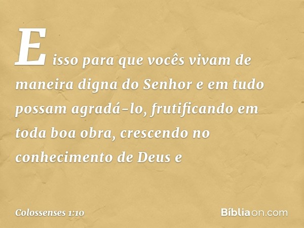 E isso para que vocês vivam de maneira digna do Senhor e em tudo possam agradá-lo, frutificando em toda boa obra, crescendo no conhecimento de Deus e -- Colosse