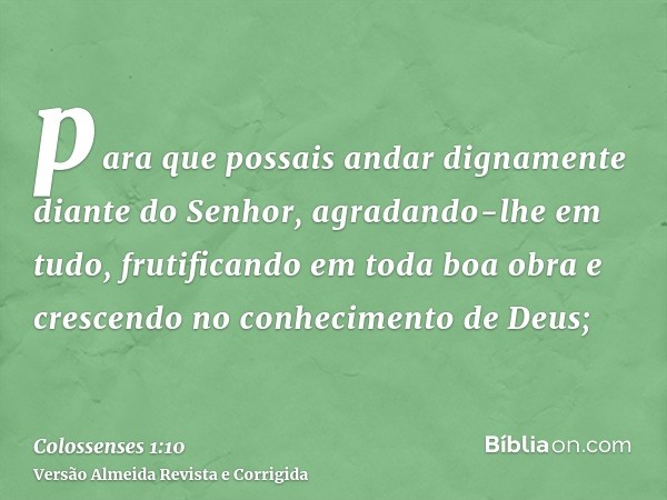 para que possais andar dignamente diante do Senhor, agradando-lhe em tudo, frutificando em toda boa obra e crescendo no conhecimento de Deus;