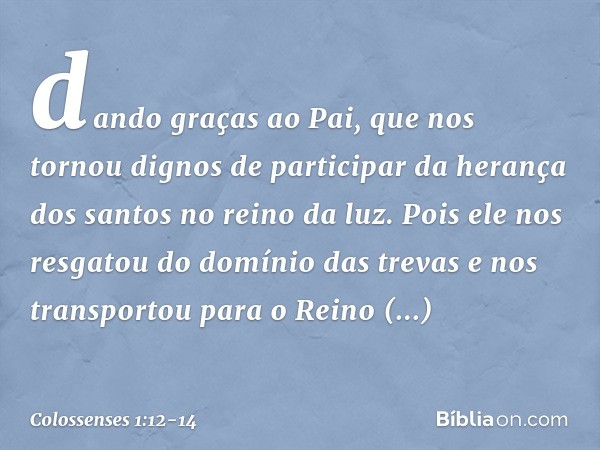 dando graças ao Pai, que nos tornou dignos de participar da herança dos santos no reino da luz. Pois ele nos resgatou do domínio das trevas e nos transportou pa