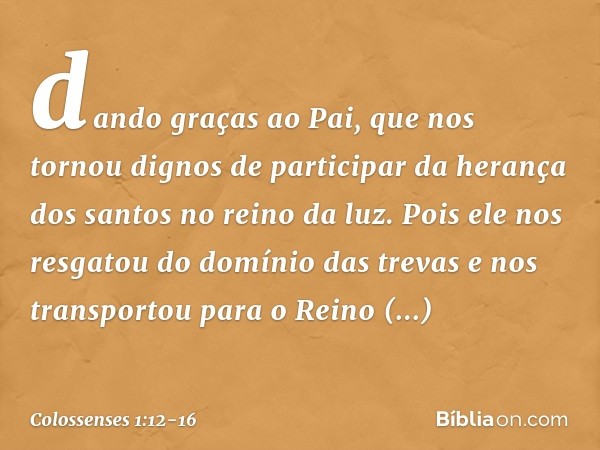 dando graças ao Pai, que nos tornou dignos de participar da herança dos santos no reino da luz. Pois ele nos resgatou do domínio das trevas e nos transportou pa