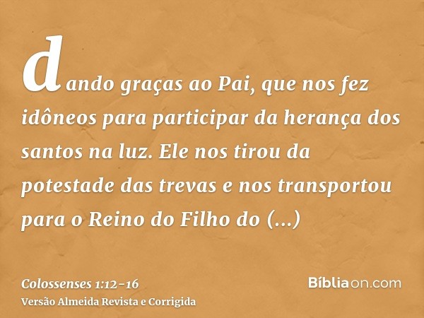 dando graças ao Pai, que nos fez idôneos para participar da herança dos santos na luz.Ele nos tirou da potestade das trevas e nos transportou para o Reino do Fi