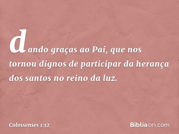 dando graças ao Pai, que nos tornou dignos de participar da herança dos santos no reino da luz. -- Colossenses 1:12