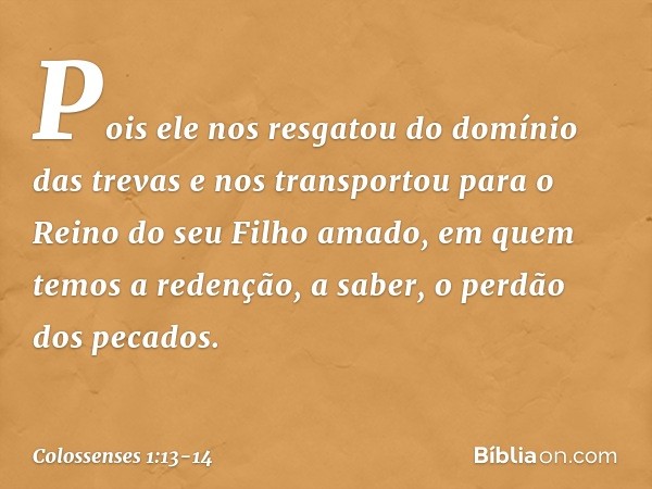 Pois ele nos resgatou do domínio das trevas e nos transportou para o Reino do seu Filho amado, em quem temos a redenção, a saber, o perdão dos pecados. -- Colos