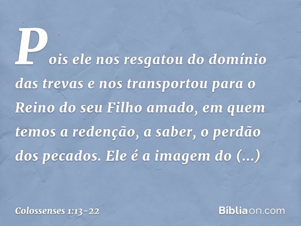 Pois ele nos resgatou do domínio das trevas e nos transportou para o Reino do seu Filho amado, em quem temos a redenção, a saber, o perdão dos pecados. Ele é a 