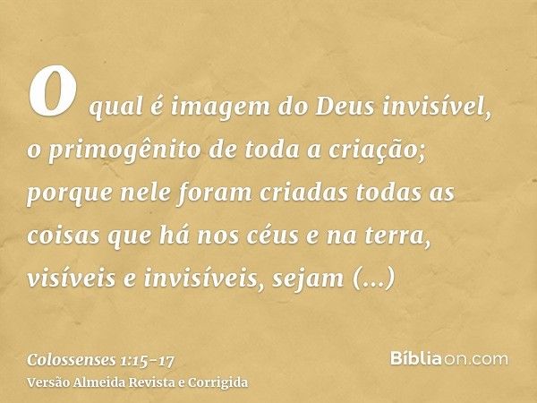 o qual é imagem do Deus invisível, o primogênito de toda a criação;porque nele foram criadas todas as coisas que há nos céus e na terra, visíveis e invisíveis, 