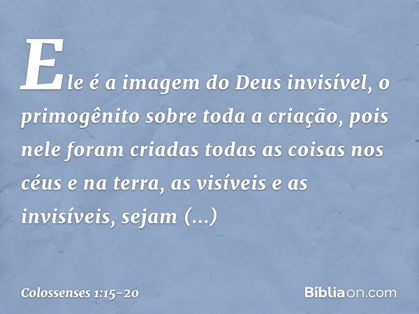 Ele é a imagem
do Deus invisível,
o primogênito
sobre toda a criação, pois nele foram criadas
todas as coisas
nos céus e na terra,
as visíveis e as invisíveis,