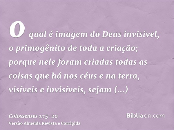 o qual é imagem do Deus invisível, o primogênito de toda a criação;porque nele foram criadas todas as coisas que há nos céus e na terra, visíveis e invisíveis, 