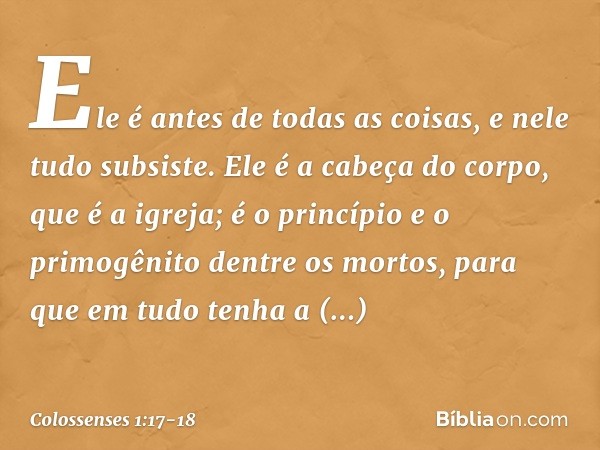 Ele é antes de todas as coisas,
e nele tudo subsiste. Ele é a cabeça do corpo,
que é a igreja;
é o princípio e o primogênito
dentre os mortos,
para que em tudo 