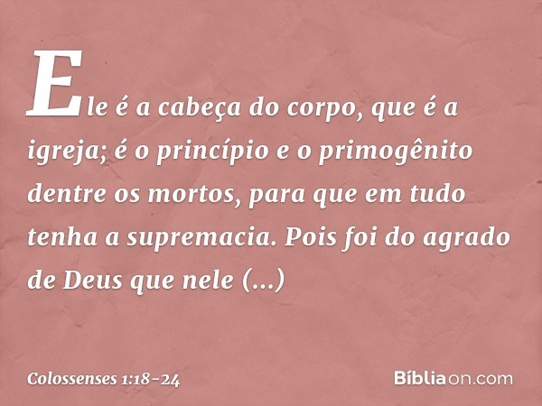 Ele é a cabeça do corpo,
que é a igreja;
é o princípio e o primogênito
dentre os mortos,
para que em tudo tenha a supremacia. Pois foi do agrado de Deus
que nel