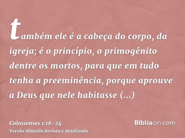 também ele é a cabeça do corpo, da igreja; é o princípio, o primogênito dentre os mortos, para que em tudo tenha a preeminência,porque aprouve a Deus que nele h