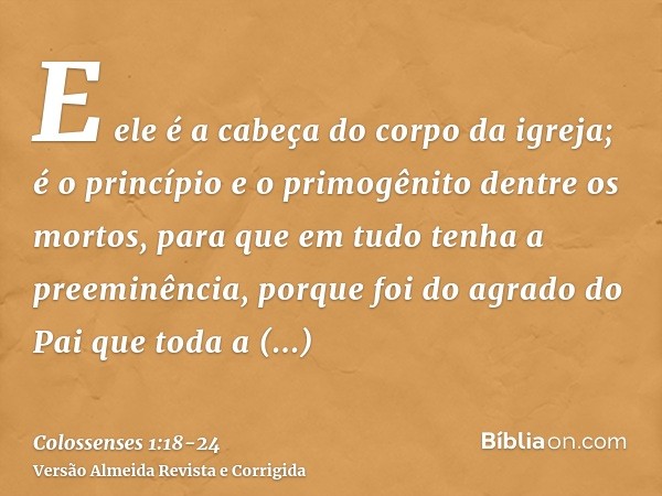 E ele é a cabeça do corpo da igreja; é o princípio e o primogênito dentre os mortos, para que em tudo tenha a preeminência,porque foi do agrado do Pai que toda 