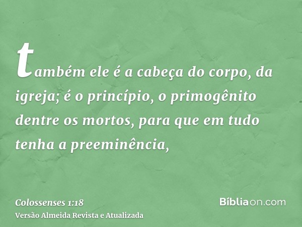 também ele é a cabeça do corpo, da igreja; é o princípio, o primogênito dentre os mortos, para que em tudo tenha a preeminência,