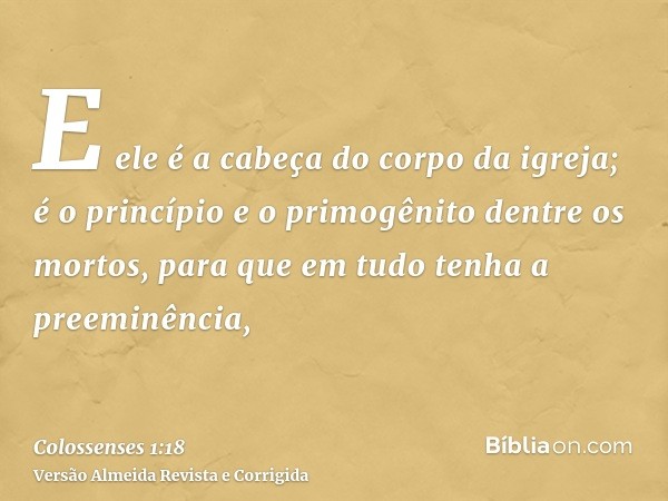 E ele é a cabeça do corpo da igreja; é o princípio e o primogênito dentre os mortos, para que em tudo tenha a preeminência,