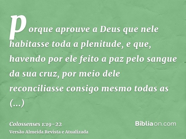 porque aprouve a Deus que nele habitasse toda a plenitude,e que, havendo por ele feito a paz pelo sangue da sua cruz, por meio dele reconciliasse consigo mesmo