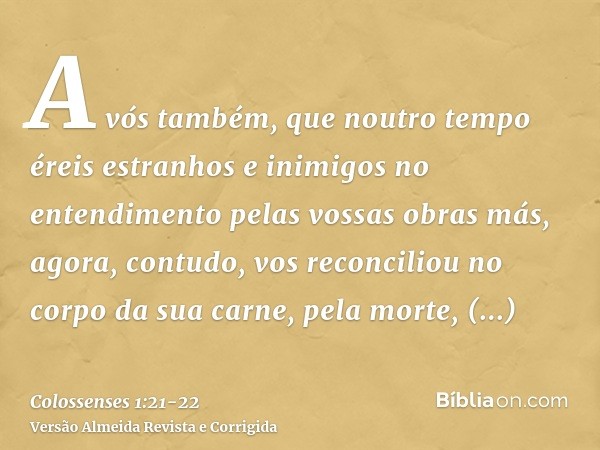 A vós também, que noutro tempo éreis estranhos e inimigos no entendimento pelas vossas obras más, agora, contudo, vos reconciliouno corpo da sua carne, pela mor