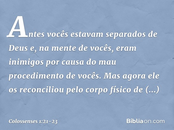 Antes vocês estavam separados de Deus e, na mente de vocês, eram inimigos por causa do mau procedimento de vocês. Mas agora ele os reconciliou pelo corpo físico