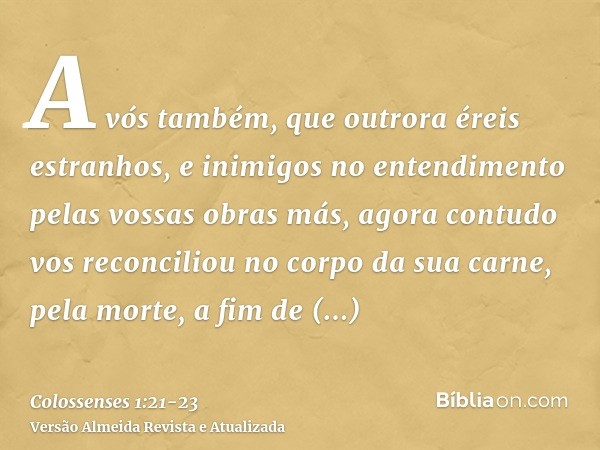 A vós também, que outrora éreis estranhos, e inimigos no entendimento pelas vossas obras más,agora contudo vos reconciliou no corpo da sua carne, pela morte, a 