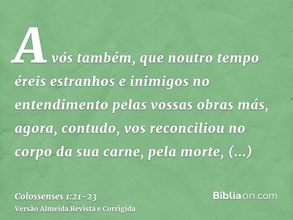 A vós também, que noutro tempo éreis estranhos e inimigos no entendimento pelas vossas obras más, agora, contudo, vos reconciliouno corpo da sua carne, pela mor