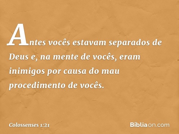 Antes vocês estavam separados de Deus e, na mente de vocês, eram inimigos por causa do mau procedimento de vocês. -- Colossenses 1:21