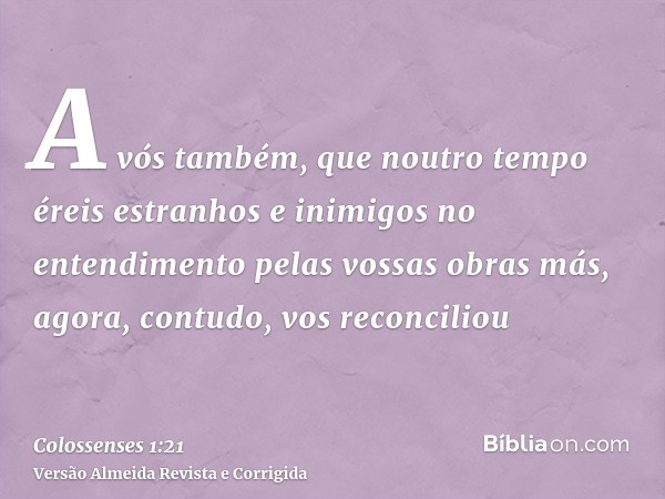 A vós também, que noutro tempo éreis estranhos e inimigos no entendimento pelas vossas obras más, agora, contudo, vos reconciliou