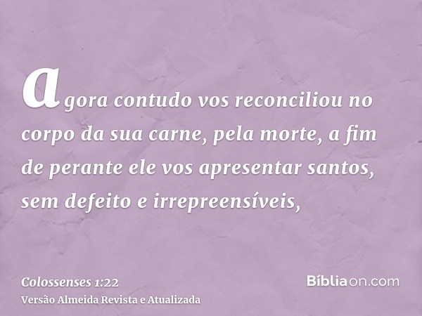 agora contudo vos reconciliou no corpo da sua carne, pela morte, a fim de perante ele vos apresentar santos, sem defeito e irrepreensíveis,