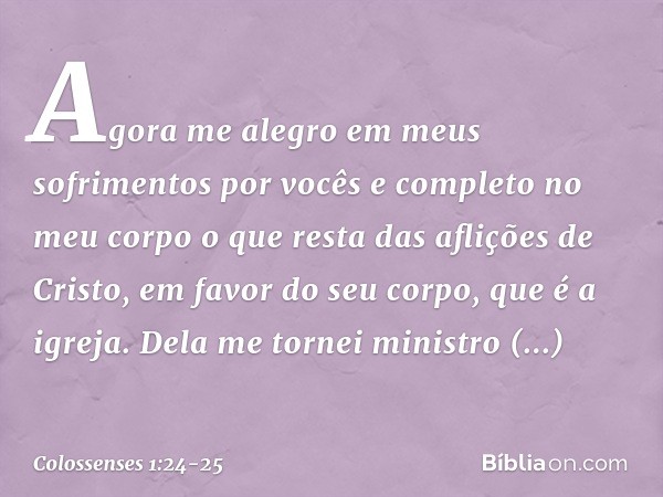 Agora me alegro em meus sofrimentos por vocês e completo no meu corpo o que resta das aflições de Cristo, em favor do seu corpo, que é a igreja. Dela me tornei