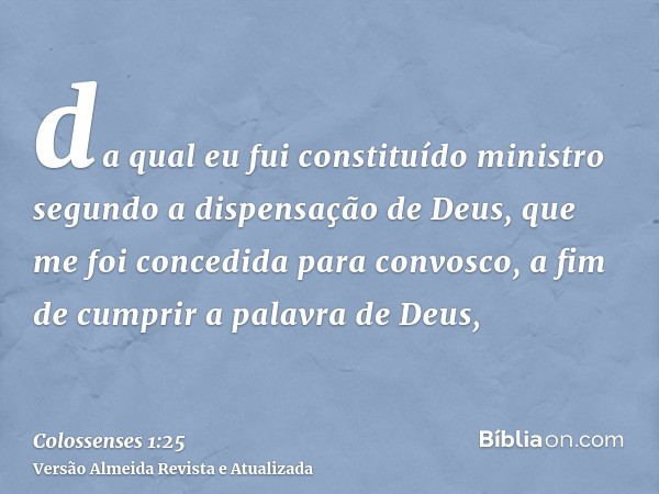 da qual eu fui constituído ministro segundo a dispensação de Deus, que me foi concedida para convosco, a fim de cumprir a palavra de Deus,