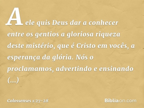 A ele quis Deus dar a conhecer entre os gentios a gloriosa riqueza deste mistério, que é Cristo em vocês, a esperança da glória. Nós o proclamamos, advertindo e