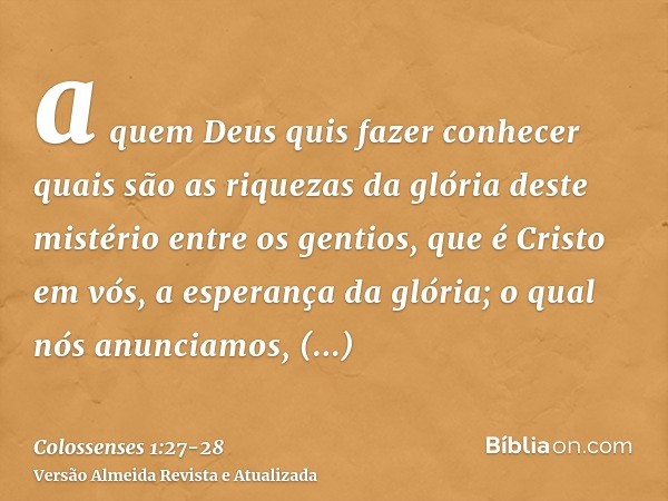 a quem Deus quis fazer conhecer quais são as riquezas da glória deste mistério entre os gentios, que é Cristo em vós, a esperança da glória;o qual nós anunciamo