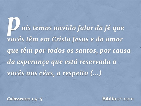 pois temos ouvido falar da fé que vocês têm em Cristo Jesus e do amor que têm por todos os santos, por causa da esperança que está reservada a vocês nos céus, a