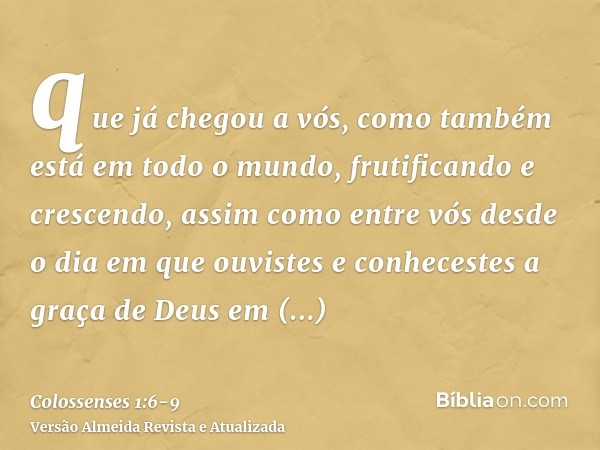 que já chegou a vós, como também está em todo o mundo, frutificando e crescendo, assim como entre vós desde o dia em que ouvistes e conhecestes a graça de Deus