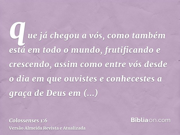 que já chegou a vós, como também está em todo o mundo, frutificando e crescendo, assim como entre vós desde o dia em que ouvistes e conhecestes a graça de Deus 