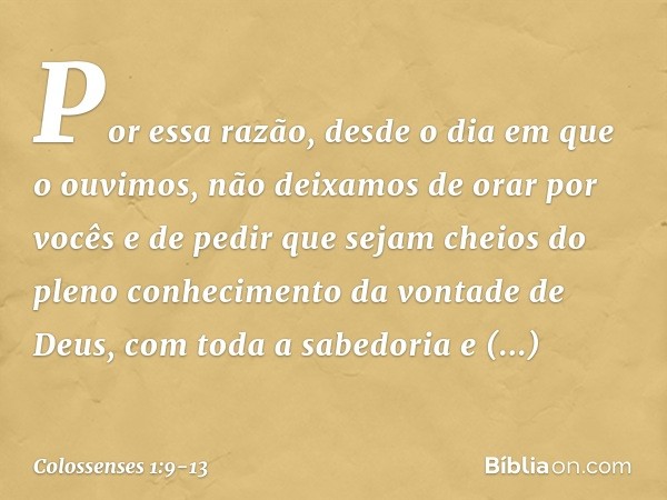 Por essa razão, desde o dia em que o ouvimos, não deixamos de orar por vocês e de pedir que sejam cheios do pleno conhecimento da vontade de Deus, com toda a sa