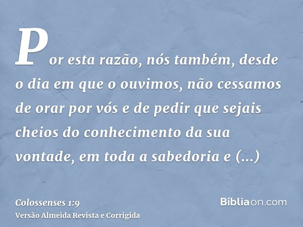 Por esta razão, nós também, desde o dia em que o ouvimos, não cessamos de orar por vós e de pedir que sejais cheios do conhecimento da sua vontade, em toda a sa