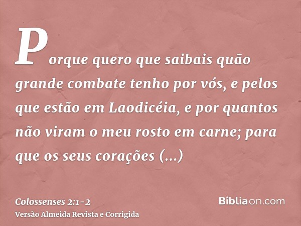 Porque quero que saibais quão grande combate tenho por vós, e pelos que estão em Laodicéia, e por quantos não viram o meu rosto em carne;para que os seus coraçõ