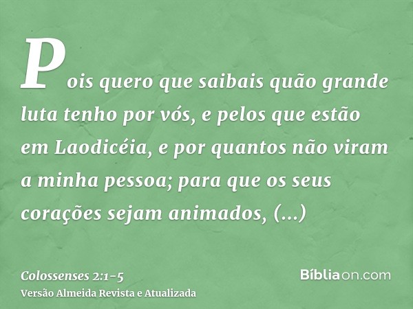 Pois quero que saibais quão grande luta tenho por vós, e pelos que estão em Laodicéia, e por quantos não viram a minha pessoa;para que os seus corações sejam an