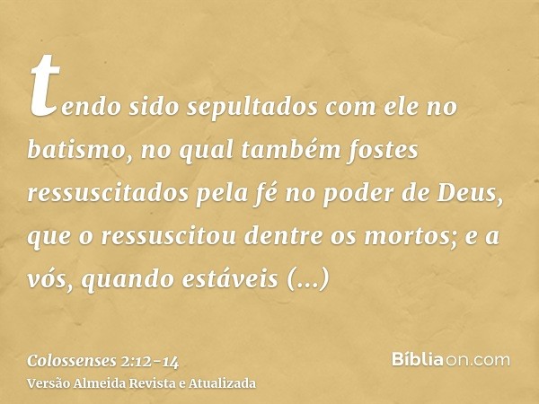 tendo sido sepultados com ele no batismo, no qual também fostes ressuscitados pela fé no poder de Deus, que o ressuscitou dentre os mortos;e a vós, quando estáv