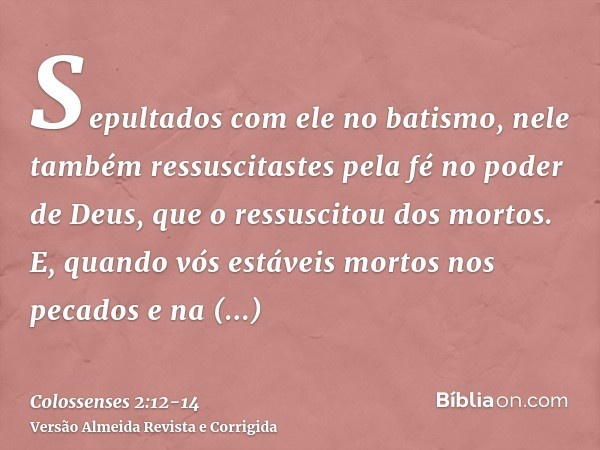 Sepultados com ele no batismo, nele também ressuscitastes pela fé no poder de Deus, que o ressuscitou dos mortos.E, quando vós estáveis mortos nos pecados e na 