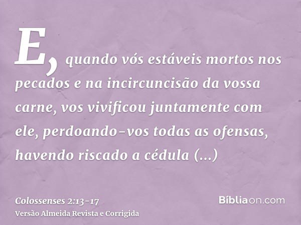 E, quando vós estáveis mortos nos pecados e na incircuncisão da vossa carne, vos vivificou juntamente com ele, perdoando-vos todas as ofensas,havendo riscado a 