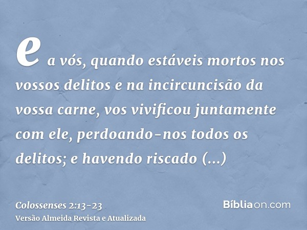 e a vós, quando estáveis mortos nos vossos delitos e na incircuncisão da vossa carne, vos vivificou juntamente com ele, perdoando-nos todos os delitos;e havendo