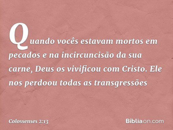 Quando vocês estavam mortos em pecados e na incircuncisão da sua carne, Deus os vivificou com Cristo. Ele nos perdoou todas as transgressões -- Colossenses 2:13