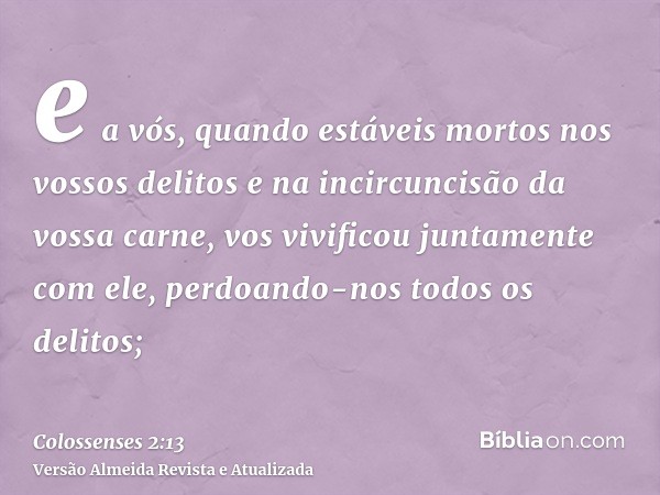 e a vós, quando estáveis mortos nos vossos delitos e na incircuncisão da vossa carne, vos vivificou juntamente com ele, perdoando-nos todos os delitos;