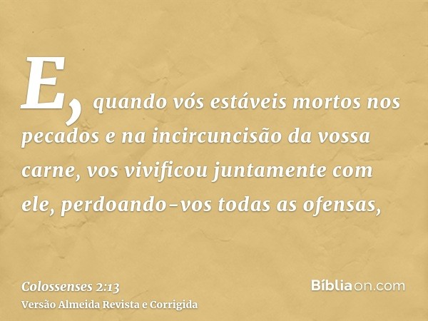E, quando vós estáveis mortos nos pecados e na incircuncisão da vossa carne, vos vivificou juntamente com ele, perdoando-vos todas as ofensas,
