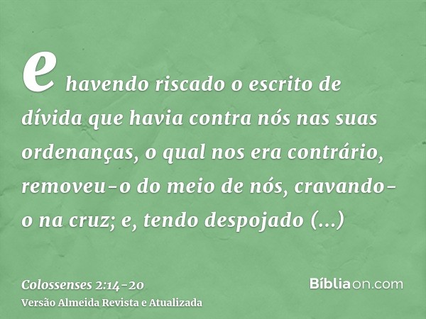 e havendo riscado o escrito de dívida que havia contra nós nas suas ordenanças, o qual nos era contrário, removeu-o do meio de nós, cravando-o na cruz;e, tendo 