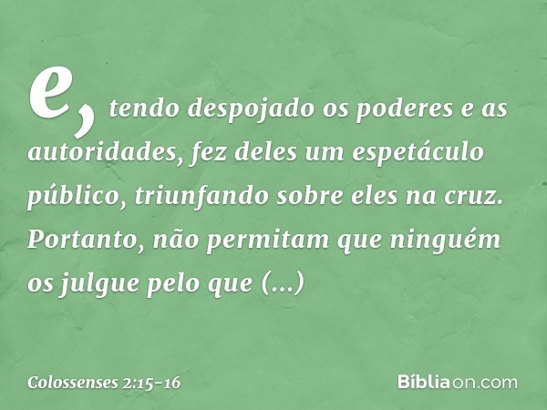 e, tendo despojado os poderes e as autoridades, fez deles um espetáculo público, triunfando sobre eles na cruz. Portanto, não permitam que ninguém os julgue pel