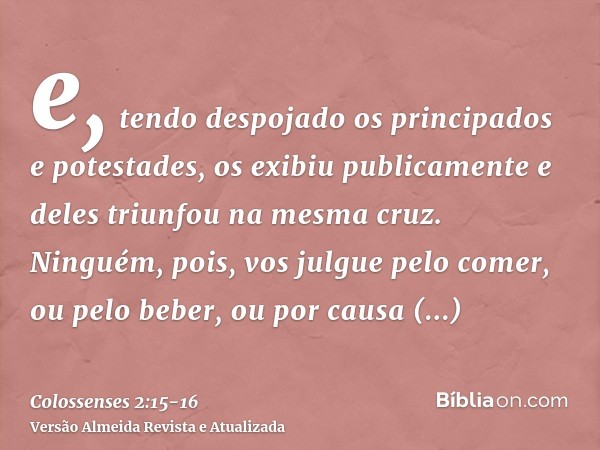 e, tendo despojado os principados e potestades, os exibiu publicamente e deles triunfou na mesma cruz.Ninguém, pois, vos julgue pelo comer, ou pelo beber, ou po