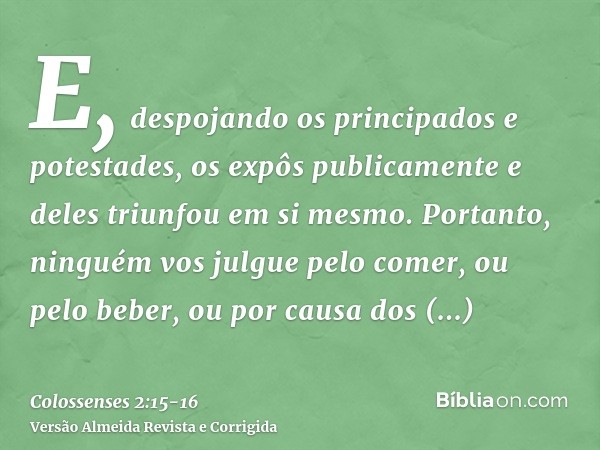 E, despojando os principados e potestades, os expôs publicamente e deles triunfou em si mesmo.Portanto, ninguém vos julgue pelo comer, ou pelo beber, ou por cau